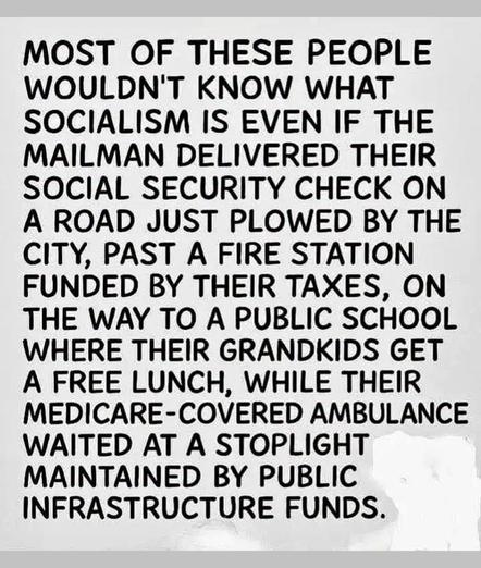 MOST OF THESE PEOPLE WOULDN'T KNOW WHAT SOCIALISM IS EVEN IF THE MAILMAN DELIVERED THEIR SOCIAL SECURITY CHECK ON A ROAD JUST PLOWED BY THE CITY, PAST A FIRE STATION FUNDED BY THEIR TAXES, ON THE WAY TO A PUBLIC SCHOOL WHERE THEIR GRANDKIDS GET A FREE LUNCH, WHILE THEIR MEDICARE-COVERED AMBULANCE WAITED AT A STOPLIGHT MAINTAINED BY PUBLIC INFRASTRUCTURE FUNDS